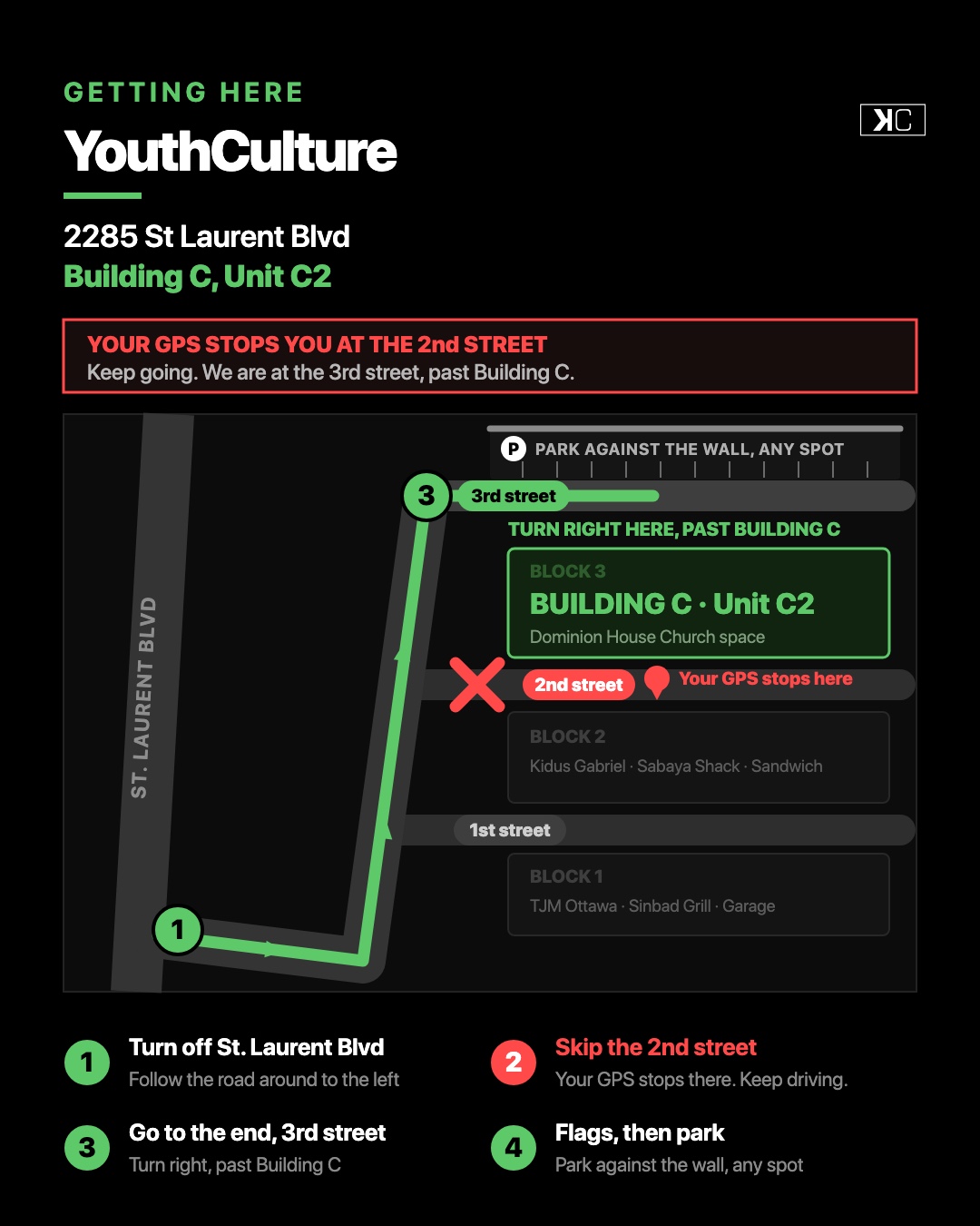 Directions to YouthCulture at 2285 St Laurent Blvd, Building C Unit C2. Turn off St. Laurent Blvd, skip the second street where your GPS stops, keep going to the third street, turn right past Building C and park against the wall.